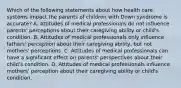 Which of the following statements about how health care systems impact the parents of children with Down syndrome is accurate? A. Attitudes of medical professionals do not influence parents' perceptions about their caregiving ability or child's condition. B. Attitudes of medical professionals only influence fathers' perception about their caregiving ability, but not mothers' perceptions. C. Attitudes of medical professionals can have a significant effect on parents' perspectives about their child's condition. D. Attitudes of medical professionals influence mothers' perception about their caregiving ability or child's condition.