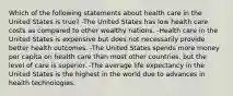 Which of the following statements about health care in the United States is true? -The United States has low health care costs as compared to other wealthy nations. -Health care in the United States is expensive but does not necessarily provide better health outcomes. -The United States spends more money per capita on health care than most other countries, but the level of care is superior. -The average life expectancy in the United States is the highest in the world due to advances in health technologies.