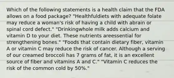 Which of the following statements is a health claim that the FDA allows on a food package? "Healthfuldiets with adequate folate may reduce a woman's risk of having a child with abrain or spinal cord defect." "Drinkingwhole milk adds calcium and vitamin D to your diet. These nutrients areessential for strengthening bones." "Foods that contain dietary fiber, vitamin A or vitamin C may reduce the risk of cancer. Although a serving of our creamed broccoli has 7 grams of fat, it is an excellent source of fiber and vitamins A and C." "Vitamin C reduces the risk of the common cold by 50%."