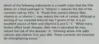 which of the following statements is a health claim that the FDA allows on a food package? A. "Vitamin C reduces the risk of the common cold by 50%." B. "Foods that contain dietary fiber, vitamin A, or vitamin C may reduce the risk of cancer. Although a serving of our creamed broccoli has 7 grams of fat, it is an excellent source of fiber and vitamins A and C." C. "While many factors affect heart disease, diets low in saturated fat may reduce the risk of this disease." D. "Drinking whole milk adds calcium and vitamin D to your diet. These nutrients are essential for strengthening bones."