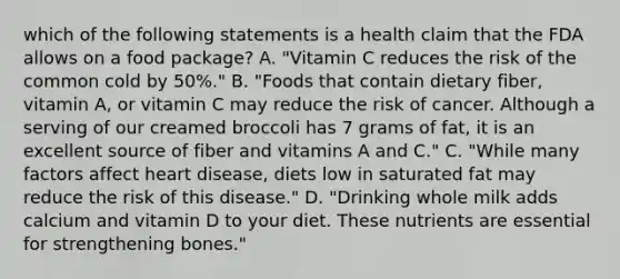 which of the following statements is a health claim that the FDA allows on a food package? A. "Vitamin C reduces the risk of the common cold by 50%." B. "Foods that contain dietary fiber, vitamin A, or vitamin C may reduce the risk of cancer. Although a serving of our creamed broccoli has 7 grams of fat, it is an excellent source of fiber and vitamins A and C." C. "While many factors affect heart disease, diets low in saturated fat may reduce the risk of this disease." D. "Drinking whole milk adds calcium and vitamin D to your diet. These nutrients are essential for strengthening bones."