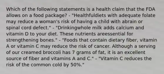 Which of the following statements is a health claim that the FDA allows on a food package? - "Healthfuldiets with adequate folate may reduce a woman's risk of having a child with abrain or spinal cord defect." - "Drinkingwhole milk adds calcium and vitamin D to your diet. These nutrients areessential for strengthening bones." - "Foods that contain dietary fiber, vitamin A or vitamin C may reduce the risk of cancer. Although a serving of our creamed broccoli has 7 grams of fat, it is an excellent source of fiber and vitamins A and C." - "Vitamin C reduces the risk of the common cold by 50%."