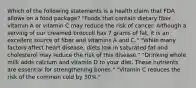 Which of the following statements is a health claim that FDA allows on a food package? "Foods that contain dietary fiber, vitamin A or vitamin C may reduce the risk of cancer. Although a serving of our creamed broccoli has 7 grams of fat, it is an excellent source of fiber and vitamins A and C." "While many factors affect heart disease, diets low in saturated fat and cholesterol may reduce the risk of this disease." "Drinking whole milk adds calcium and vitamin D to your diet. These nutrients are essential for strengthening bones." "Vitamin C reduces the risk of the common cold by 50%."