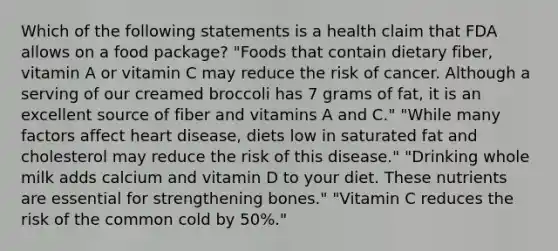 Which of the following statements is a health claim that FDA allows on a food package? "Foods that contain dietary fiber, vitamin A or vitamin C may reduce the risk of cancer. Although a serving of our creamed broccoli has 7 grams of fat, it is an excellent source of fiber and vitamins A and C." "While many factors affect heart disease, diets low in saturated fat and cholesterol may reduce the risk of this disease." "Drinking whole milk adds calcium and vitamin D to your diet. These nutrients are essential for strengthening bones." "Vitamin C reduces the risk of the common cold by 50%."