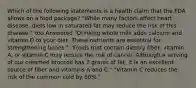 Which of the following statements is a health claim that the FDA allows on a food package? "While many factors affect heart disease, diets low in saturated fat may reduce the risk of this disease." You Answered "Drinking whole milk adds calcium and vitamin D to your diet. These nutrients are essential for strengthening bones." "Foods that contain dietary fiber, vitamin A, or vitamin C may reduce the risk of cancer. Although a serving of our creamed broccoli has 7 grams of fat, it is an excellent source of fiber and vitamins A and C." "Vitamin C reduces the risk of the common cold by 50%."