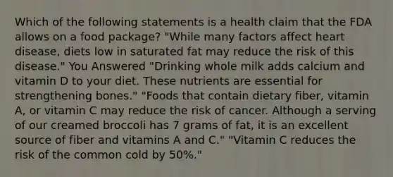 Which of the following statements is a health claim that the FDA allows on a food package? "While many factors affect heart disease, diets low in saturated fat may reduce the risk of this disease." You Answered "Drinking whole milk adds calcium and vitamin D to your diet. These nutrients are essential for strengthening bones." "Foods that contain dietary fiber, vitamin A, or vitamin C may reduce the risk of cancer. Although a serving of our creamed broccoli has 7 grams of fat, it is an excellent source of fiber and vitamins A and C." "Vitamin C reduces the risk of the common cold by 50%."