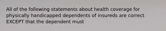 All of the following statements about health coverage for physically handicapped dependents of insureds are correct EXCEPT that the dependent must