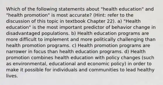 Which of the following statements about "health education" and "health promotion" is most accurate? (Hint: refer to the discussion of this topic in textbook Chapter 22). a) "Health education" is the most important predictor of behavior change in disadvantaged populations. b) Health education programs are more difficult to implement and more politically challenging than health promotion programs. c) Health promotion programs are narrower in focus than health education programs. d) Health promotion combines health education with policy changes (such as environmental, educational and economic policy) in order to make it possible for individuals and communities to lead healthy lives.