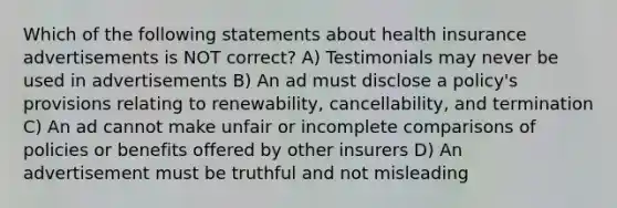 Which of the following statements about health insurance advertisements is NOT correct? A) Testimonials may never be used in advertisements B) An ad must disclose a policy's provisions relating to renewability, cancellability, and termination C) An ad cannot make unfair or incomplete comparisons of policies or benefits offered by other insurers D) An advertisement must be truthful and not misleading