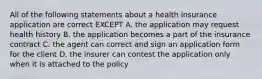 All of the following statements about a health insurance application are correct EXCEPT A. the application may request health history B. the application becomes a part of the insurance contract C. the agent can correct and sign an application form for the client D. the insurer can contest the application only when it is attached to the policy