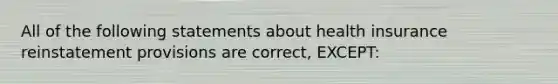 All of the following statements about health insurance reinstatement provisions are correct, EXCEPT:
