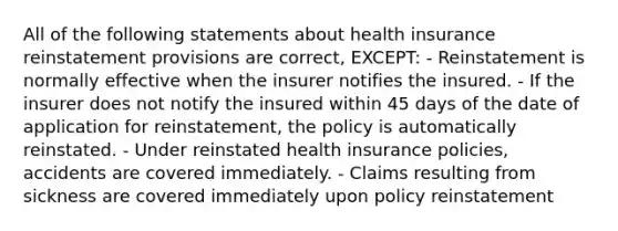 All of the following statements about health insurance reinstatement provisions are correct, EXCEPT: - Reinstatement is normally effective when the insurer notifies the insured. - If the insurer does not notify the insured within 45 days of the date of application for reinstatement, the policy is automatically reinstated. - Under reinstated health insurance policies, accidents are covered immediately. - Claims resulting from sickness are covered immediately upon policy reinstatement