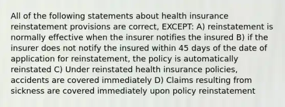 All of the following statements about health insurance reinstatement provisions are correct, EXCEPT: A) reinstatement is normally effective when the insurer notifies the insured B) if the insurer does not notify the insured within 45 days of the date of application for reinstatement, the policy is automatically reinstated C) Under reinstated health insurance policies, accidents are covered immediately D) Claims resulting from sickness are covered immediately upon policy reinstatement