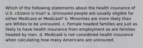 Which of the following statements about the health insurance of U.S. citizens is true? a. Uninsured people are usually eligible for either Medicare or Medicaid? b. Minorities are more likely than are Whites to be uninsured. c. Female headed families are just as likely to have health insurance from employment as are families headed by men. d. Medicaid is not considered health insurance when calculating how many Americans are uninsured.