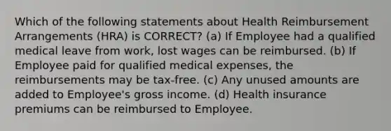 Which of the following statements about Health Reimbursement Arrangements (HRA) is CORRECT? (a) If Employee had a qualified medical leave from work, lost wages can be reimbursed. (b) If Employee paid for qualified medical expenses, the reimbursements may be tax-free. (c) Any unused amounts are added to Employee's gross income. (d) Health insurance premiums can be reimbursed to Employee.