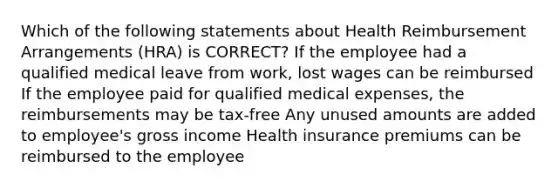 Which of the following statements about Health Reimbursement Arrangements (HRA) is CORRECT? If the employee had a qualified medical leave from work, lost wages can be reimbursed If the employee paid for qualified medical expenses, the reimbursements may be tax-free Any unused amounts are added to employee's gross income Health insurance premiums can be reimbursed to the employee