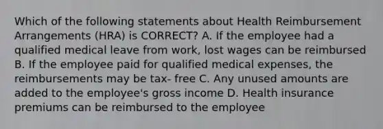 Which of the following statements about Health Reimbursement Arrangements (HRA) is CORRECT? A. If the employee had a qualified medical leave from work, lost wages can be reimbursed B. If the employee paid for qualified medical expenses, the reimbursements may be tax- free C. Any unused amounts are added to the employee's gross income D. Health insurance premiums can be reimbursed to the employee