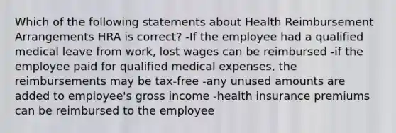 Which of the following statements about Health Reimbursement Arrangements HRA is correct? -If the employee had a qualified medical leave from work, lost wages can be reimbursed -if the employee paid for qualified medical expenses, the reimbursements may be tax-free -any unused amounts are added to employee's gross income -health insurance premiums can be reimbursed to the employee