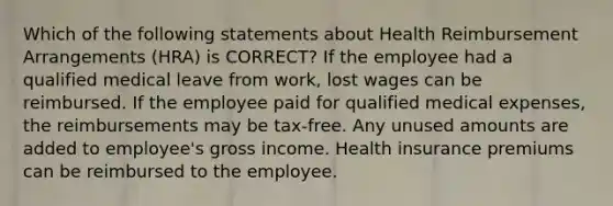 Which of the following statements about Health Reimbursement Arrangements (HRA) is CORRECT? If the employee had a qualified medical leave from work, lost wages can be reimbursed. If the employee paid for qualified medical expenses, the reimbursements may be tax-free. Any unused amounts are added to employee's gross income. Health insurance premiums can be reimbursed to the employee.