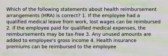 Which of the following statements about health reimbursement arrangements (HRA) is correct? 1. If the employee had a qualified medical leave from work, lost wages can be reimbursed 2. if the employee paid for qualified medical expenses, the reimbursements may be tax-free 3. Any unused amounts are added to employee's gross income 4. Health insurance premiums can be reimbursed to the employee