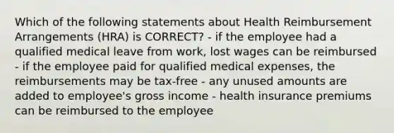 Which of the following statements about Health Reimbursement Arrangements (HRA) is CORRECT? - if the employee had a qualified medical leave from work, lost wages can be reimbursed - if the employee paid for qualified medical expenses, the reimbursements may be tax-free - any unused amounts are added to employee's gross income - health insurance premiums can be reimbursed to the employee