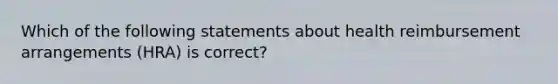 Which of the following statements about health reimbursement arrangements (HRA) is correct?