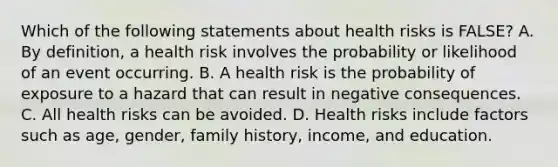 Which of the following statements about health risks is FALSE? A. By definition, a health risk involves the probability or likelihood of an event occurring. B. A health risk is the probability of exposure to a hazard that can result in negative consequences. C. All health risks can be avoided. D. Health risks include factors such as age, gender, family history, income, and education.