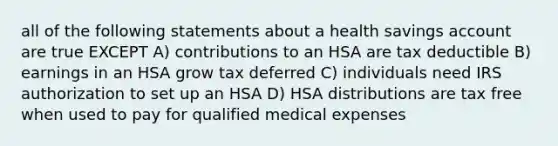 all of the following statements about a health savings account are true EXCEPT A) contributions to an HSA are tax deductible B) earnings in an HSA grow tax deferred C) individuals need IRS authorization to set up an HSA D) HSA distributions are tax free when used to pay for qualified medical expenses