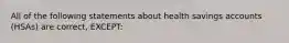 All of the following statements about health savings accounts (HSAs) are correct, EXCEPT: