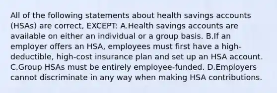 All of the following statements about health savings accounts (HSAs) are correct, EXCEPT: A.Health savings accounts are available on either an individual or a group basis. B.If an employer offers an HSA, employees must first have a high-deductible, high-cost insurance plan and set up an HSA account. C.Group HSAs must be entirely employee-funded. D.Employers cannot discriminate in any way when making HSA contributions.