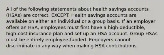 All of the following statements about health savings accounts (HSAs) are correct, EXCEPT: Health savings accounts are available on either an individual or a group basis. If an employer offers an HSA, employees must first have a high-deductible, high-cost insurance plan and set up an HSA account. Group HSAs must be entirely employee-funded. Employers cannot discriminate in any way when making HSA contributions.