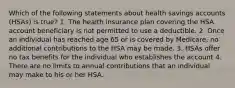 Which of the following statements about health savings accounts (HSAs) is true? 1. The health insurance plan covering the HSA account beneficiary is not permitted to use a deductible. 2. Once an individual has reached age 65 or is covered by Medicare, no additional contributions to the HSA may be made. 3. HSAs offer no tax benefits for the individual who establishes the account 4. There are no limits to annual contributions that an individual may make to his or her HSA.