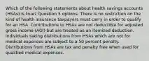 Which of the following statements about health savings accounts (HSAs) is true? Question 5 options: There is no restriction on the kind of health insurance taxpayers must carry in order to qualify for an HSA. Contributions to HSAs are not deductible for adjusted gross income (AGI) but are treated as an itemized deduction. Individuals taking distributions from HSAs which are not for medical expenses are subject to a 50 percent penalty. Distributions from HSAs are tax and penalty free when used for qualified medical expenses.