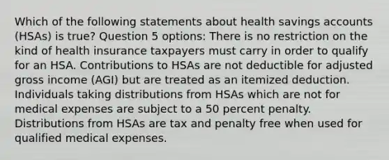 Which of the following statements about health savings accounts (HSAs) is true? Question 5 options: There is no restriction on the kind of health insurance taxpayers must carry in order to qualify for an HSA. Contributions to HSAs are not deductible for adjusted gross income (AGI) but are treated as an itemized deduction. Individuals taking distributions from HSAs which are not for medical expenses are subject to a 50 percent penalty. Distributions from HSAs are tax and penalty free when used for qualified medical expenses.