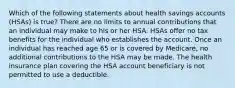 Which of the following statements about health savings accounts (HSAs) is true? There are no limits to annual contributions that an individual may make to his or her HSA. HSAs offer no tax benefits for the individual who establishes the account. Once an individual has reached age 65 or is covered by Medicare, no additional contributions to the HSA may be made. The health insurance plan covering the HSA account beneficiary is not permitted to use a deductible.