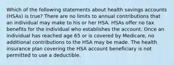 Which of the following statements about health savings accounts (HSAs) is true? There are no limits to annual contributions that an individual may make to his or her HSA. HSAs offer no tax benefits for the individual who establishes the account. Once an individual has reached age 65 or is covered by Medicare, no additional contributions to the HSA may be made. The health insurance plan covering the HSA account beneficiary is not permitted to use a deductible.