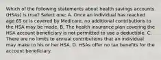 Which of the following statements about health savings accounts (HSAs) is true? Select one: A. Once an individual has reached age 65 or is covered by Medicare, no additional contributions to the HSA may be made. B. The health insurance plan covering the HSA account beneficiary is not permitted to use a deductible. C. There are no limits to annual contributions that an individual may make to his or her HSA. D. HSAs offer no tax benefits for the account beneficiary.