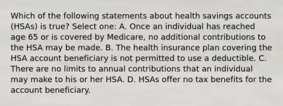 Which of the following statements about health savings accounts (HSAs) is true? Select one: A. Once an individual has reached age 65 or is covered by Medicare, no additional contributions to the HSA may be made. B. The health insurance plan covering the HSA account beneficiary is not permitted to use a deductible. C. There are no limits to annual contributions that an individual may make to his or her HSA. D. HSAs offer no tax benefits for the account beneficiary.