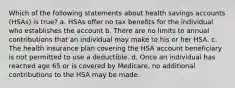 Which of the following statements about health savings accounts (HSAs) is true? a. HSAs offer no tax benefits for the individual who establishes the account b. There are no limits to annual contributions that an individual may make to his or her HSA. c. The health insurance plan covering the HSA account beneficiary is not permitted to use a deductible. d. Once an individual has reached age 65 or is covered by Medicare, no additional contributions to the HSA may be made.