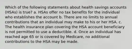 Which of the following statements about health savings accounts (HSAs) is true? a. HSAs offer no tax benefits for the individual who establishes the account b. There are no limits to annual contributions that an individual may make to his or her HSA. c. The health insurance plan covering the HSA account beneficiary is not permitted to use a deductible. d. Once an individual has reached age 65 or is covered by Medicare, no additional contributions to the HSA may be made.