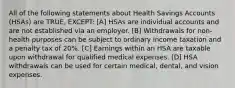 All of the following statements about Health Savings Accounts (HSAs) are TRUE, EXCEPT: [A] HSAs are individual accounts and are not established via an employer. [B] Withdrawals for non-health purposes can be subject to ordinary income taxation and a penalty tax of 20%. [C] Earnings within an HSA are taxable upon withdrawal for qualified medical expenses. [D] HSA withdrawals can be used for certain medical, dental, and vision expenses.