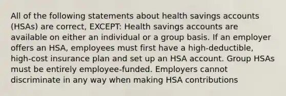 All of the following statements about health savings accounts (HSAs) are correct, EXCEPT: Health savings accounts are available on either an individual or a group basis. If an employer offers an HSA, employees must first have a high-deductible, high-cost insurance plan and set up an HSA account. Group HSAs must be entirely employee-funded. Employers cannot discriminate in any way when making HSA contributions