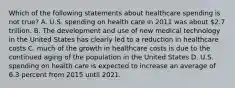 Which of the following statements about healthcare spending is not true? A. U.S. spending on health care in 2011 was about 2.7 trillion. B. The development and use of new medical technology in the United States has clearly led to a reduction in healthcare costs C. much of the growth in healthcare costs is due to the continued aging of the population in the United States D. U.S. spending on health care is expected to increase an average of 6.3 percent from 2015 until 2021.