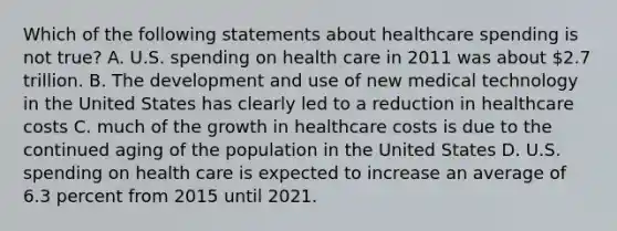 Which of the following statements about healthcare spending is not true? A. U.S. spending on health care in 2011 was about 2.7 trillion. B. The development and use of new medical technology in the United States has clearly led to a reduction in healthcare costs C. much of the growth in healthcare costs is due to the continued aging of the population in the United States D. U.S. spending on health care is expected to increase an average of 6.3 percent from 2015 until 2021.