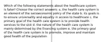 Which of the following statements about the healthcare system is false? Choose the correct answers: a. the health care system is an element of the socioeconomic policy of the state b. its goals is to ensure universality and equality in access to healthcare c. the primary goal of the health care system is to provide health services to the sick d. the nature of the health care system is mainly determined by the financing system e. the primary goal of the health care system is to promote, improve and maintain good health of the population