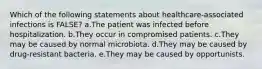 Which of the following statements about healthcare-associated infections is FALSE? a.The patient was infected before hospitalization. b.They occur in compromised patients. c.They may be caused by normal microbiota. d.They may be caused by drug-resistant bacteria. e.They may be caused by opportunists.