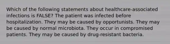 Which of the following statements about healthcare-associated infections is FALSE? The patient was infected before hospitalization. They may be caused by opportunists. They may be caused by normal microbiota. They occur in compromised patients. They may be caused by drug-resistant bacteria.