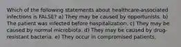 Which of the following statements about healthcare-associated infections is FALSE? a) They may be caused by opportunists. b) The patient was infected before hospitalization. c) They may be caused by normal microbiota. d) They may be caused by drug-resistant bacteria. e) They occur in compromised patients.