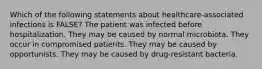 Which of the following statements about healthcare-associated infections is FALSE? The patient was infected before hospitalization. They may be caused by normal microbiota. They occur in compromised patients. They may be caused by opportunists. They may be caused by drug-resistant bacteria.