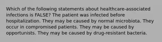 Which of the following statements about healthcare-associated infections is FALSE? The patient was infected before hospitalization. They may be caused by normal microbiota. They occur in compromised patients. They may be caused by opportunists. They may be caused by drug-resistant bacteria.